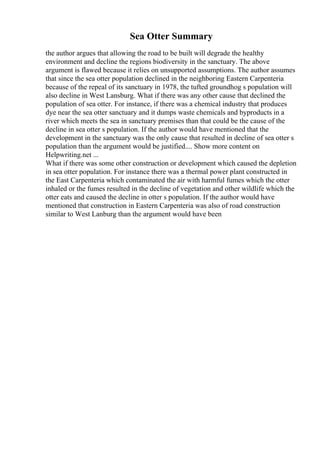 Sea Otter Summary
the author argues that allowing the road to be built will degrade the healthy
environment and decline the regions biodiversity in the sanctuary. The above
argument is flawed because it relies on unsupported assumptions. The author assumes
that since the sea otter population declined in the neighboring Eastern Carpenteria
because of the repeal of its sanctuary in 1978, the tufted groundhog s population will
also decline in West Lansburg. What if there was any other cause that declined the
population of sea otter. For instance, if there was a chemical industry that produces
dye near the sea otter sanctuary and it dumps waste chemicals and byproducts in a
river which meets the sea in sanctuary premises than that could be the cause of the
decline in sea otter s population. If the author would have mentioned that the
development in the sanctuary was the only cause that resulted in decline of sea otter s
population than the argument would be justified.... Show more content on
Helpwriting.net ...
What if there was some other construction or development which caused the depletion
in sea otter population. For instance there was a thermal power plant constructed in
the East Carpenteria which contaminated the air with harmful fumes which the otter
inhaled or the fumes resulted in the decline of vegetation and other wildlife which the
otter eats and caused the decline in otter s population. If the author would have
mentioned that construction in Eastern Carpenteria was also of road construction
similar to West Lanburg than the argument would have been
 