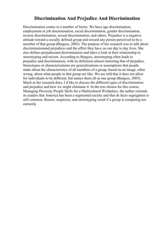 Discrimination And Prejudice And Discrimination
Discrimination comes in a number of forms. We have age discrimination,
employment or job discrimination, racial discrimination, gender discrimination,
reverse discrimination, sexual discrimination, and others. Prejudice is a negative
attitude toward a socially defined group and toward any person perceived to be a
member of that group (Burgess, 2003). The purpose of her research was to talk about
discriminationand prejudices and the affect they have on our day to day lives. She
also defines prejudiceand discrimination and takes a look at their relationship to
stereotyping and racism. According to Burgess, stereotyping often leads to
prejudice and discrimination, with its definition almost mirroring that of prejudice.
Stereotypes or characterizations are generalizations or assumptions that people
make about the characteristics of all members of a group, based on an image, often
wrong, about what people in that group are like. We are told that it does not allow
for individuals to be different, but names them all as one group (Burgess, 2003).
Much as her research does, I d like to discuss the different types of discrimination
and prejudice and how we might eliminate it. In the text chosen for this course,
Managing Diversity People Skills for a Multicultural Workplace, the author reminds
its readers that America has been a segmented society and that de facto segregation is
still common. Rumor, suspicion, and stereotyping result if a group is competing too
earnestly
 