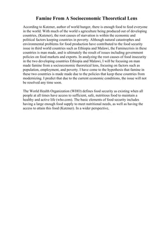 Famine From A Socioeconomic Theoretical Lens
According to Kutzner, author of world hunger, there is enough food to feed everyone
in the world. With much of the world s agriculture being produced out of developing
countries, (Kutzner), the root causes of starvation is within the economic and
political factors keeping countries in poverty. Although natural catastrophes and
environmental problems for food production have contributed to the food security
issue in third world countries such as Ethiopia and Malawi, the Faminecrisis in these
countries is man made, and is ultimately the result of issues including government
policies on food markets and exports. In analyzing the root causes of food insecurity
in the two developing countries Ethiopia and Malawi, I will be focusing on man
made famine from a socioeconomic theoretical lens, focusing on factors such as
population, employment, and poverty. I have come to the hypothesis that famine in
these two countries is made made due to the policies that keep these countries from
modernizing. I predict that due to the current economic conditions, the issue will not
be resolved any time soon.
The World Health Organization (WHO) defines food security as existing when all
people at all times have access to sufficient, safe, nutritious food to maintain a
healthy and active life (who.com). The basic elements of food security includes
having a large enough food supply to meet nutritional needs, as well as having the
access to attain this food (Kutzner). In a wider perspective,
 