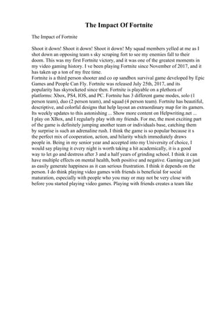 The Impact Of Fortnite
The Impact of Fortnite
Shoot it down! Shoot it down! Shoot it down! My squad members yelled at me as I
shot down an opposing team s sky scraping fort to see my enemies fall to their
doom. This was my first Fortnite victory, and it was one of the greatest moments in
my video gaming history. I ve been playing Fortnite since November of 2017, and it
has taken up a ton of my free time.
Fortnite is a third person shooter and co op sandbox survival game developed by Epic
Games and People Can Fly. Fortnite was released July 25th, 2017, and its
popularity has skyrocketed since then. Fortnite is playable on a plethora of
platforms: Xbox, PS4, IOS, and PC. Fortnite has 3 different game modes, solo (1
person team), duo (2 person team), and squad (4 person team). Fortnite has beautiful,
descriptive, and colorful designs that help layout an extraordinary map for its gamers.
Its weekly updates to this astonishing ... Show more content on Helpwriting.net ...
I play on XBox, and I regularly play with my friends. For me, the most exciting part
of the game is definitely jumping another team or individuals base, catching them
by surprise is such an adrenaline rush. I think the game is so popular because it s
the perfect mix of cooperation, action, and hilarity which immediately draws
people in. Being in my senior year and accepted into my University of choice, I
would say playing it every night is worth taking a hit academically, it is a good
way to let go and destress after 3 and a half years of grinding school. I think it can
have multiple effects on mental health, both positive and negative. Gaming can just
as easily generate happiness as it can serious frustration. I think it depends on the
person. I do think playing video games with friends is beneficial for social
maturation, especially with people who you may or may not be very close with
before you started playing video games. Playing with friends creates a team like
 