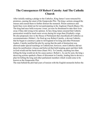 The Consequences Of Robert Catesby And The Catholic
Church
After initially making a pledge to the Catholics, King James I soon retracted his
promises, causing the onset of the Gunpowder Plot. The king s actions enraged the
masses and caused them to further distrust the monarch. Prison sentences and
harsh fines were doled out for not participating in the Anglican Church (Rance 36).
The king had once held everyone s trust, yet now he threatened to take their lives
away if they did wrong in his opinion. In fact, King James ensured that Catholic
persecution would be much more severe during his reign than Elizabeth s reign.
He also proposed a law to the House of Parliament that classif[ied] all Catholics as
excommunicates ( Robert ). So fired up was Robert Catesby, a devout Catholic,
that he began to construct a plan to rid England of its king and other Protestant
leaders. Catesby justified the plot by saying that the path of destruction was
allowed under special teachings in Catholicism; however, most Catholics did not
deem his justification virtuous and believed that both keeping quiet and their faith
in God would end the harsh times (Saari 581). To Catesby, anything less than
killing the king would not do his cause justice ( Robert ). As can be seen, the king s
deceiving actions sparked a flame of discontent in Catesby, leading him to devise a
plan for killing the king and other parliament members which would come to be
known as the Gunpowder Plot.
The man behind the plot had years of tension with the English monarchs before the
 