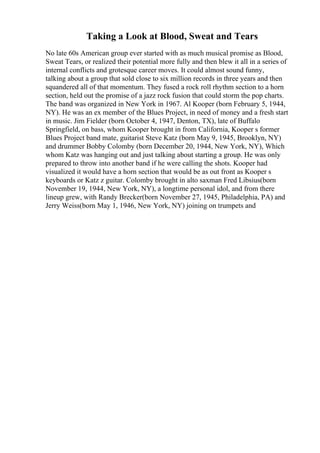 Taking a Look at Blood, Sweat and Tears
No late 60s American group ever started with as much musical promise as Blood,
Sweat Tears, or realized their potential more fully and then blew it all in a series of
internal conflicts and grotesque career moves. It could almost sound funny,
talking about a group that sold close to six million records in three years and then
squandered all of that momentum. They fused a rock roll rhythm section to a horn
section, held out the promise of a jazz rock fusion that could storm the pop charts.
The band was organized in New York in 1967. Al Kooper (born February 5, 1944,
NY). He was an ex member of the Blues Project, in need of money and a fresh start
in music. Jim Fielder (born October 4, 1947, Denton, TX), late of Buffalo
Springfield, on bass, whom Kooper brought in from California, Kooper s former
Blues Project band mate, guitarist Steve Katz (born May 9, 1945, Brooklyn, NY)
and drummer Bobby Colomby (born December 20, 1944, New York, NY), Which
whom Katz was hanging out and just talking about starting a group. He was only
prepared to throw into another band if he were calling the shots. Kooper had
visualized it would have a horn section that would be as out front as Kooper s
keyboards or Katz z guitar. Colomby brought in alto saxman Fred Libsius(born
November 19, 1944, New York, NY), a longtime personal idol, and from there
lineup grew, with Randy Brecker(born November 27, 1945, Philadelphia, PA) and
Jerry Weiss(born May 1, 1946, New York, NY) joining on trumpets and
 