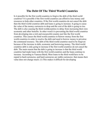 The Debt Of The Third World Countries
Is it possible for the first world countries to forgive the debt of the third world
countries? It is possible if the first world countries can afford to lose money and
resources to help other countries. If the first world countries do not cancel the debt
then the third world countries debt and loans is going to increase. It going to cause
the value of the money currencies to drop and the cost of the debt is going to rise.
The debt is also causing the third worldcountries to delay from increasing their own
economic and other benefits. In other word it is preventing the third world countries
from developing into a rich and resourceful country just like the first world
countries. This causes the third world countries to borrow money from the first
world countries in order to resolve the debt and need to borrow money to privatize
the communal resource. The debt of the third world countries need to be forgiven
because of the increase in debt, economic and borrowing money. The third world
countries debt is only going to increase if the first world countries do not cancel the
debt. The main reason that the debt is going to increase is that the third world
countries had made loans with the first world countries and the loans continue to
increase. According to Vanessa Baird, Most loans to the third world have to be
repaid in hard currencies; and hard currencies are stable currencies: that means their
value does not change much. (1) This makes it difficult for developing
 