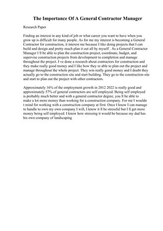 The Importance Of A General Contractor Manager
Research Paper
Finding an interest in any kind of job or what career you want to have when you
grow up is difficult for many people. As for me my interest is becoming a General
Contractor for construction, it interest me because I like doing projects that I can
build and design and pretty much plan it out all by myself . As a General Contractor
Manager I ll be able to plan the construction project, coordinate, budget, and
supervise construction projects from development to completion and manage
throughout the project. I ve done a research about contractors for construction and
they make really good money and I like how they re able to plan out the project and
manage throughout the whole project. They win really good money and I doubt they
actually go to the construction site and start building. They go to the construction site
and start to plan out the project with other contractors.
Approximately 16% of the employment growth in 2012 2022 is really good and
approximately 57% of general contractors are self employed. Being self employed
is probably much better and with a general contractor degree, you ll be able to
make a lot more money than working for a construction company. For me I wouldn
t mind for working with a construction company at first. Once I know I can manage
to handle to own my own company I will, I know it ll be stressful but I ll get more
money being self employed. I know how stressing it would be because my dad has
his own company of landscaping
 