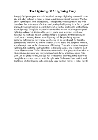 The Lightning Of A Lightning Essay
Roughly 265 years ago a man rode horseback through a lightning storm with both a
kite and a key in hand, in hopes to prove something questioned by many; Whether
or not lightning is a form of electricity. The sight may be strange to see and even
hear about, but in the name of science and proving that lightning is, in fact, a type of
energy, Benjamin Franklin, a scientist at heart, would do anything to test his theory
about lightning. Though he may not have wanted to use this knowledge to capture
lightning and convert it into usable energy, he did want to protect people and
buildings by creating a path of least resistance to the ground for the lightning to
travel, most commonly known as the lightning rod. Despite being a genius,
capturing lightning for energy may have been a bit far out of reach for Franklin,
perhaps more attainable by another scientist. Nikola Tesla, like Benjamin Franklin,
was also captivated by the phenomenon of lightning. Tesla, did not want to capture
lightning, but create the electrical effects to the same scale as one of nature s most
beautiful occurrences. Tesla s idea was to transmit electrical power without wires at
high altitudes, the same way energy is transferred during a lightning storm (Uth,
2000). In the grand scheme, his idea was too futuristic according to the many who
thought he was crazy, however with the right tools, Tesla could have made it work.
Lightning, while intriguing and a seemingly large waste of energy, is not as easy to
 