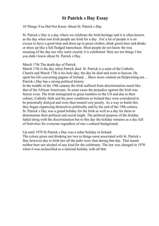 St Patrick s Day Essay
10 Things You Did Not Know About St. Patrick s Day
St. Patrick s Day is a day where we celebrate the Irish heritage and it is often known
as the day when non Irish people are Irish for a day . For a lot of people it is an
excuse to have a good time and dress up in green clothes, drink green beer and drinks
or dress up like a full fledged leprechaun. Most people do not know the true
meaning of the day nor why more exactly it is celebrated. Here are ten things I bet
you didn t know about St. Patrick s Day.
March 17th The death day of Patrick
March 17th is the day when Patrick died. St. Patrick is a saint of the Catholic
Church and March 17th is his holy day; the day he died and went to heaven. He
spent his life converting pagans of Ireland ... Show more content on Helpwriting.net ...
Patrick s Day has a strong political history
In the middle of the 19th century the Irish suffered from discrimination much like
that of the African Americans. In some cases the prejudice against the Irish was
fiercer even. The Irish immigrated in great numbers to the US and due to their
culture, Catholic faith and the poor conditions in Ireland they were considered to
be potentially disloyal and were thus treated very poorly. As a way to battle this
they began organizing themselves politically and by the end of the 19th century
St. Patrick s Day was a grand holiday for the Irish as well as a day for them to
demonstrate their political and social might. The political purpose of the holiday
faded along with the discrimination but to this day the holiday remains as a day full
of festivities for everyone regardless of one s cultural background.
Up until 1970 St Patrick s Day was a sober holiday in Ireland
The colour green and drinking are two to things most associated with St. Patrick s
Day however due to Irish law all the pubs were shut during that day. That meant
neither beer nor alcohol of any kind for the celebrants. The law was changed in 1970
when it was reclassified as a national holiday with all that
 