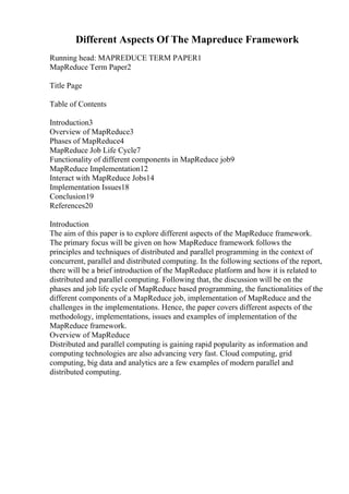 Different Aspects Of The Mapreduce Framework
Running head: MAPREDUCE TERM PAPER1
MapReduce Term Paper2
Title Page
Table of Contents
Introduction3
Overview of MapReduce3
Phases of MapReduce4
MapReduce Job Life Cycle7
Functionality of different components in MapReduce job9
MapReduce Implementation12
Interact with MapReduce Jobs14
Implementation Issues18
Conclusion19
References20
Introduction
The aim of this paper is to explore different aspects of the MapReduce framework.
The primary focus will be given on how MapReduce framework follows the
principles and techniques of distributed and parallel programming in the context of
concurrent, parallel and distributed computing. In the following sections of the report,
there will be a brief introduction of the MapReduce platform and how it is related to
distributed and parallel computing. Following that, the discussion will be on the
phases and job life cycle of MapReduce based programming, the functionalities of the
different components of a MapReduce job, implementation of MapReduce and the
challenges in the implementations. Hence, the paper covers different aspects of the
methodology, implementations, issues and examples of implementation of the
MapReduce framework.
Overview of MapReduce
Distributed and parallel computing is gaining rapid popularity as information and
computing technologies are also advancing very fast. Cloud computing, grid
computing, big data and analytics are a few examples of modern parallel and
distributed computing.
 