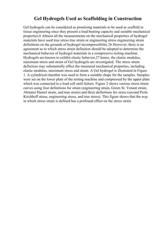 Gel Hydrogels Used as Scaffolding in Construction
Gel hydrogels can be considered as promising materials to be used as scaffold in
tissue engineering since they present a load bearing capacity and suitable mechanical
properties.6 Almost all the measurements on the mechanical properties of hydrogel
materials have used true stress true strain or engineering stress engineering strain
definitions on the grounds of hydrogel incompressibility.26 However, there is no
agreement as to which stress strain definition should be adopted to determine the
mechanical behavior of hydrogel materials in a compressive testing machine.
Hydrogels are known to exhibit elastic behavior,27 hence, the elastic modulus,
maximum stress and strain of Gel hydrogels are investigated. The stress strain
definition may substantially affect the measured mechanical properties, including
elastic modulus, maximum stress and strain. A Gel hydrogel is illustrated in Figure
1. A cylindrical chamber was used to form a suitable shape for the samples. Samples
were set on the lower plate of the testing machine and compressed by the upper plate
which was connected to a load cell until failure. Figure 2 shows various stress strain
curves using four definitions for strain (engineering strain, Green St. Venant strain,
Almansi Hamel strain, and true strain) and three definitions for stress (second Piola
Kirchhoff stress, engineering stress, and true stress). This figure shows that the way
in which stress strain is defined has a profound effect on the stress strain
 