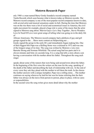 Motown Research Paper
arly 1960 s a man named Barry Gordy founded a record company named
Tamla Records which soon became what is known today as Motown records. The
Motown record company is one of the most popular record companies known to date,
with several artist and musical sensations under its belt. During the time that Motown
was on the rise there were a lot of social and economical issues in America, the civil
rights movement for example, played a huge role is some of the music that the artist
signed to Motown sang about. Marvin Gaye s Let s Stay Together , Stevie Wonders
Love In Need Of Love were great songs of telling what was going on in the daily life
of
African Americans. The Motown record company had a plethora of guy and girl
groups signed to the ... Show more content on Helpwriting.net ...
Gordy signed the group in the early 60 s and immediately began making hits. One
of their biggest hits Papa was a Rolling Stone was a released in 1972 and was one
of the longest songs of its time. The song was written by Motown s very own
Barrette Strong and Norman Whitfield. The actual song had two parts and it is
eleven minutes and forty six seconds long. It is a song that tells a story about a son
having a conversation with his mother about his father. Throughout the song each
singer
speaks about some of the rumors that were being said around town about the father.
In the beginning of the first verse the writers set the tone for the song, speaking of
the death of the father and describing the lack of relationship with son. At the end of
every verse they ask they plead with the mother to tell them the truth. In the chorus
the mother answers with a unique metaphor, Papa was a rolling stone.. . The mother
continues on saying wherever he laid his hat was his home referring that the their
father was always on the move from person to person, place to place, with no cares
or responsibilities.
In the second verse the song writer gives more detail about why the mother
 