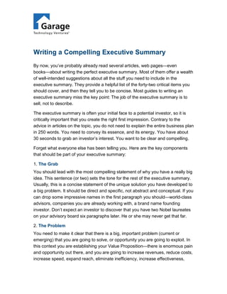 Writing a Compelling Executive Summary
By now, you’ve probably already read several articles, web pages—even
books—about writing the perfect executive summary. Most of them offer a wealth
of well-intended suggestions about all the stuff you need to include in the
executive summary. They provide a helpful list of the forty-two critical items you
should cover, and then they tell you to be concise. Most guides to writing an
executive summary miss the key point: The job of the executive summary is to
sell, not to describe.

The executive summary is often your initial face to a potential investor, so it is
critically important that you create the right first impression. Contrary to the
advice in articles on the topic, you do not need to explain the entire business plan
in 250 words. You need to convey its essence, and its energy. You have about
30 seconds to grab an investor’s interest. You want to be clear and compelling.

Forget what everyone else has been telling you. Here are the key components
that should be part of your executive summary:

1. The Grab
You should lead with the most compelling statement of why you have a really big
idea. This sentence (or two) sets the tone for the rest of the executive summary.
Usually, this is a concise statement of the unique solution you have developed to
a big problem. It should be direct and specific, not abstract and conceptual. If you
can drop some impressive names in the first paragraph you should—world-class
advisors, companies you are already working with, a brand name founding
investor. Don’t expect an investor to discover that you have two Nobel laureates
on your advisory board six paragraphs later. He or she may never get that far.

2. The Problem
You need to make it clear that there is a big, important problem (current or
emerging) that you are going to solve, or opportunity you are going to exploit. In
this context you are establishing your Value Proposition—there is enormous pain
and opportunity out there, and you are going to increase revenues, reduce costs,
increase speed, expand reach, eliminate inefficiency, increase effectiveness,
 