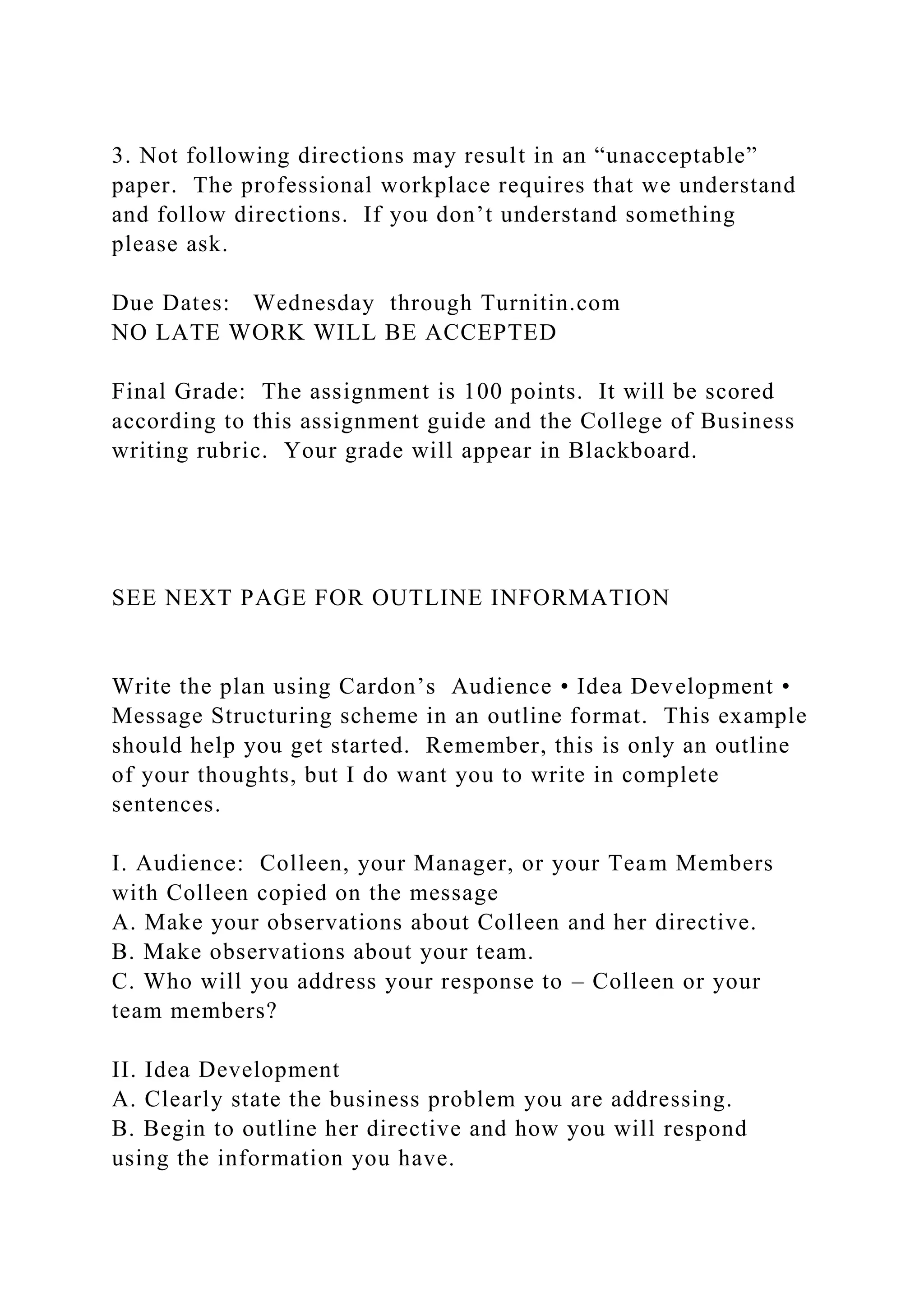 3. Not following directions may result in an “unacceptable”
paper. The professional workplace requires that we understand
and follow directions. If you don’t understand something
please ask.
Due Dates: Wednesday through Turnitin.com
NO LATE WORK WILL BE ACCEPTED
Final Grade: The assignment is 100 points. It will be scored
according to this assignment guide and the College of Business
writing rubric. Your grade will appear in Blackboard.
SEE NEXT PAGE FOR OUTLINE INFORMATION
Write the plan using Cardon’s Audience • Idea Development •
Message Structuring scheme in an outline format. This example
should help you get started. Remember, this is only an outline
of your thoughts, but I do want you to write in complete
sentences.
I. Audience: Colleen, your Manager, or your Team Members
with Colleen copied on the message
A. Make your observations about Colleen and her directive.
B. Make observations about your team.
C. Who will you address your response to – Colleen or your
team members?
II. Idea Development
A. Clearly state the business problem you are addressing.
B. Begin to outline her directive and how you will respond
using the information you have.
 