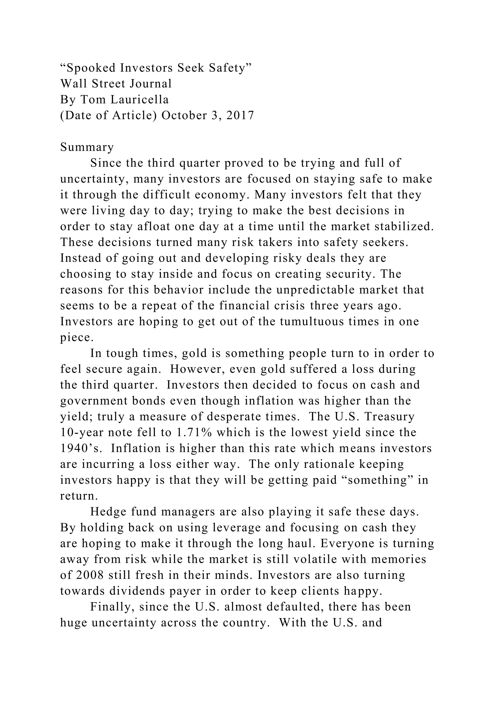 “Spooked Investors Seek Safety”
Wall Street Journal
By Tom Lauricella
(Date of Article) October 3, 2017
Summary
Since the third quarter proved to be trying and full of
uncertainty, many investors are focused on staying safe to make
it through the difficult economy. Many investors felt that they
were living day to day; trying to make the best decisions in
order to stay afloat one day at a time until the market stabilized.
These decisions turned many risk takers into safety seekers.
Instead of going out and developing risky deals they are
choosing to stay inside and focus on creating security. The
reasons for this behavior include the unpredictable market that
seems to be a repeat of the financial crisis three years ago.
Investors are hoping to get out of the tumultuous times in one
piece.
In tough times, gold is something people turn to in order to
feel secure again. However, even gold suffered a loss during
the third quarter. Investors then decided to focus on cash and
government bonds even though inflation was higher than the
yield; truly a measure of desperate times. The U.S. Treasury
10-year note fell to 1.71% which is the lowest yield since the
1940’s. Inflation is higher than this rate which means investors
are incurring a loss either way. The only rationale keeping
investors happy is that they will be getting paid “something” in
return.
Hedge fund managers are also playing it safe these days.
By holding back on using leverage and focusing on cash they
are hoping to make it through the long haul. Everyone is turning
away from risk while the market is still volatile with memories
of 2008 still fresh in their minds. Investors are also turning
towards dividends payer in order to keep clients happy.
Finally, since the U.S. almost defaulted, there has been
huge uncertainty across the country. With the U.S. and
 
