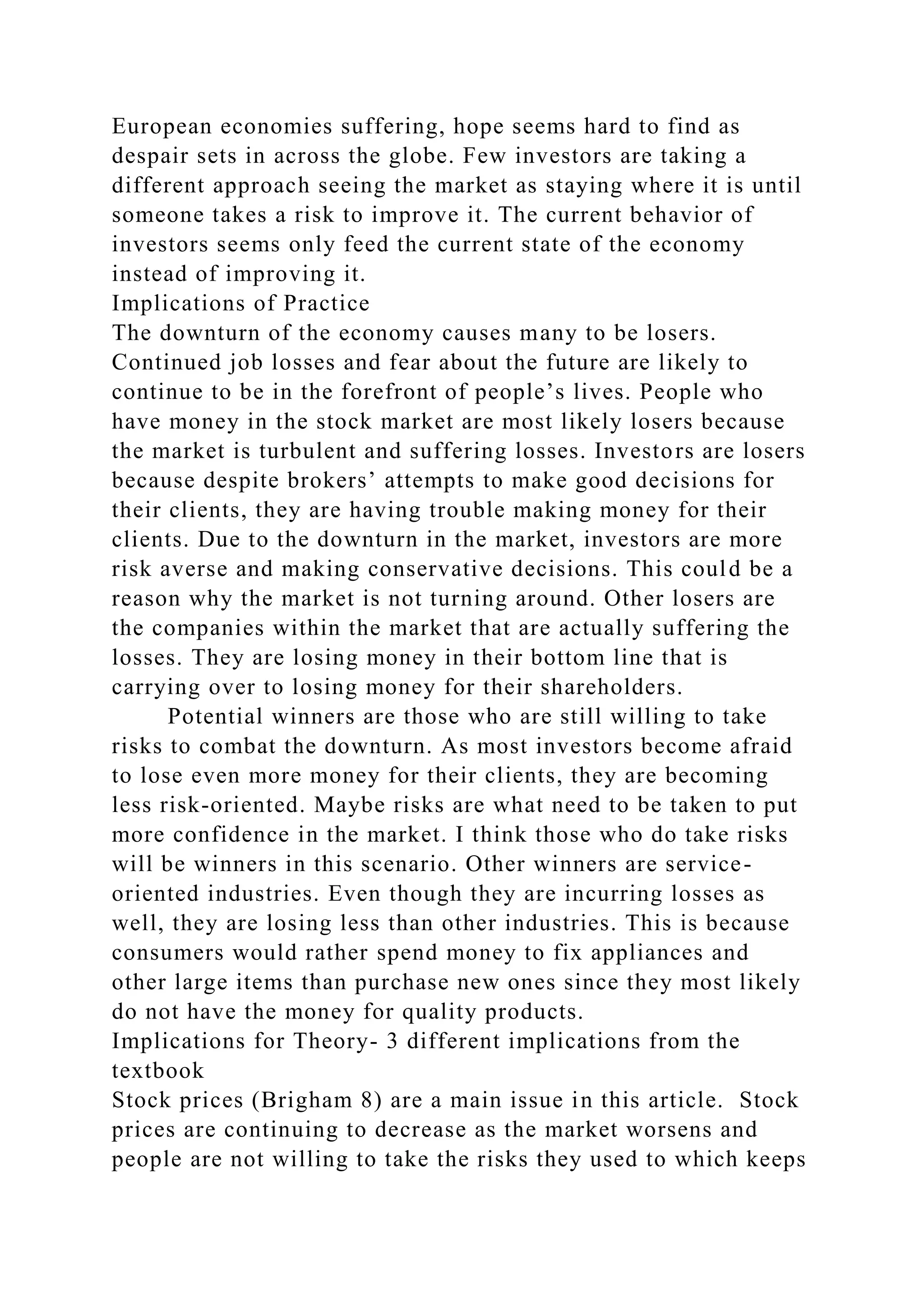 European economies suffering, hope seems hard to find as
despair sets in across the globe. Few investors are taking a
different approach seeing the market as staying where it is until
someone takes a risk to improve it. The current behavior of
investors seems only feed the current state of the economy
instead of improving it.
Implications of Practice
The downturn of the economy causes many to be losers.
Continued job losses and fear about the future are likely to
continue to be in the forefront of people’s lives. People who
have money in the stock market are most likely losers because
the market is turbulent and suffering losses. Investors are losers
because despite brokers’ attempts to make good decisions for
their clients, they are having trouble making money for their
clients. Due to the downturn in the market, investors are more
risk averse and making conservative decisions. This could be a
reason why the market is not turning around. Other losers are
the companies within the market that are actually suffering the
losses. They are losing money in their bottom line that is
carrying over to losing money for their shareholders.
Potential winners are those who are still willing to take
risks to combat the downturn. As most investors become afraid
to lose even more money for their clients, they are becoming
less risk-oriented. Maybe risks are what need to be taken to put
more confidence in the market. I think those who do take risks
will be winners in this scenario. Other winners are service-
oriented industries. Even though they are incurring losses as
well, they are losing less than other industries. This is because
consumers would rather spend money to fix appliances and
other large items than purchase new ones since they most likely
do not have the money for quality products.
Implications for Theory- 3 different implications from the
textbook
Stock prices (Brigham 8) are a main issue in this article. Stock
prices are continuing to decrease as the market worsens and
people are not willing to take the risks they used to which keeps
 