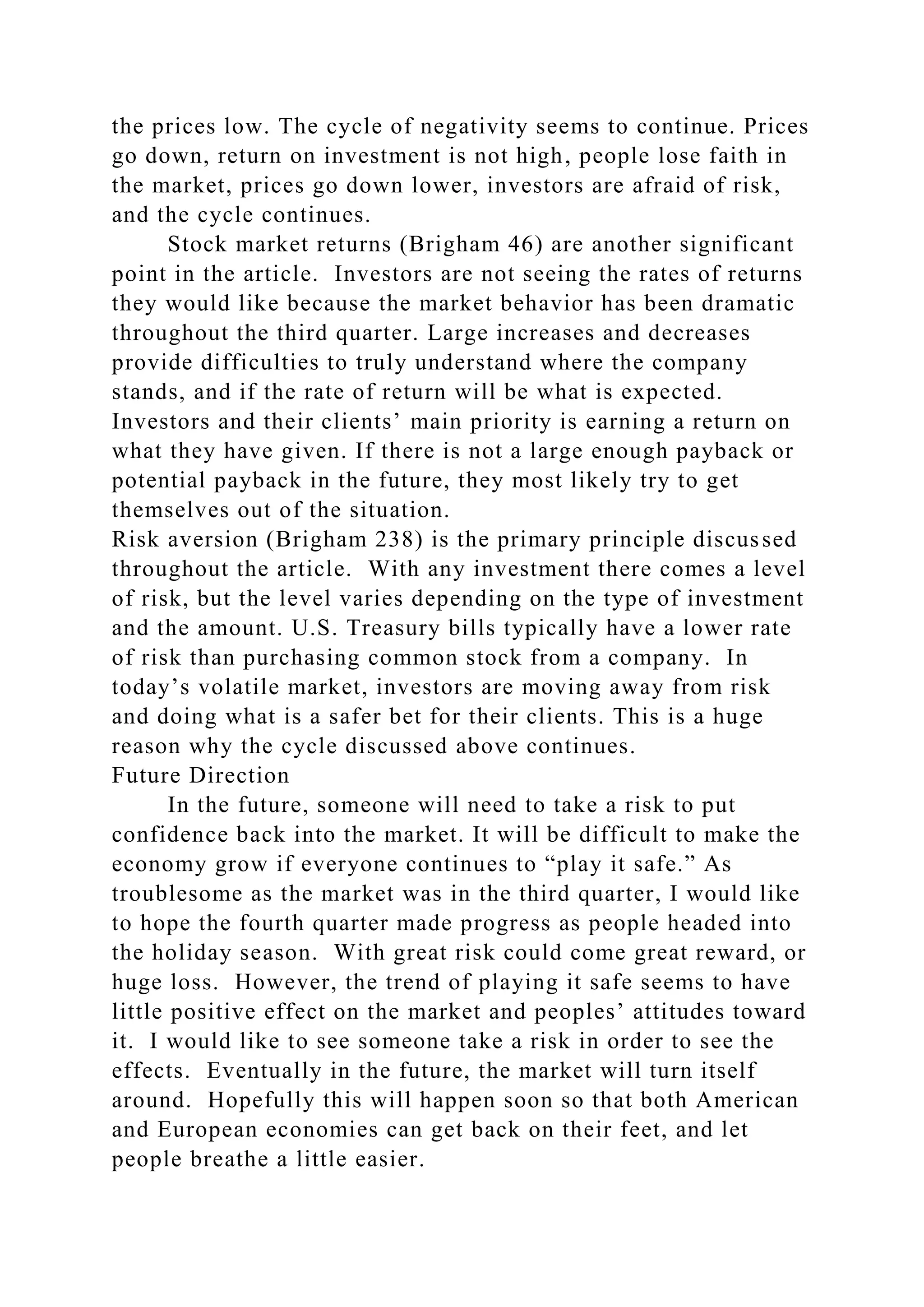 the prices low. The cycle of negativity seems to continue. Prices
go down, return on investment is not high, people lose faith in
the market, prices go down lower, investors are afraid of risk,
and the cycle continues.
Stock market returns (Brigham 46) are another significant
point in the article. Investors are not seeing the rates of returns
they would like because the market behavior has been dramatic
throughout the third quarter. Large increases and decreases
provide difficulties to truly understand where the company
stands, and if the rate of return will be what is expected.
Investors and their clients’ main priority is earning a return on
what they have given. If there is not a large enough payback or
potential payback in the future, they most likely try to get
themselves out of the situation.
Risk aversion (Brigham 238) is the primary principle discussed
throughout the article. With any investment there comes a level
of risk, but the level varies depending on the type of investment
and the amount. U.S. Treasury bills typically have a lower rate
of risk than purchasing common stock from a company. In
today’s volatile market, investors are moving away from risk
and doing what is a safer bet for their clients. This is a huge
reason why the cycle discussed above continues.
Future Direction
In the future, someone will need to take a risk to put
confidence back into the market. It will be difficult to make the
economy grow if everyone continues to “play it safe.” As
troublesome as the market was in the third quarter, I would like
to hope the fourth quarter made progress as people headed into
the holiday season. With great risk could come great reward, or
huge loss. However, the trend of playing it safe seems to have
little positive effect on the market and peoples’ attitudes toward
it. I would like to see someone take a risk in order to see the
effects. Eventually in the future, the market will turn itself
around. Hopefully this will happen soon so that both American
and European economies can get back on their feet, and let
people breathe a little easier.
 