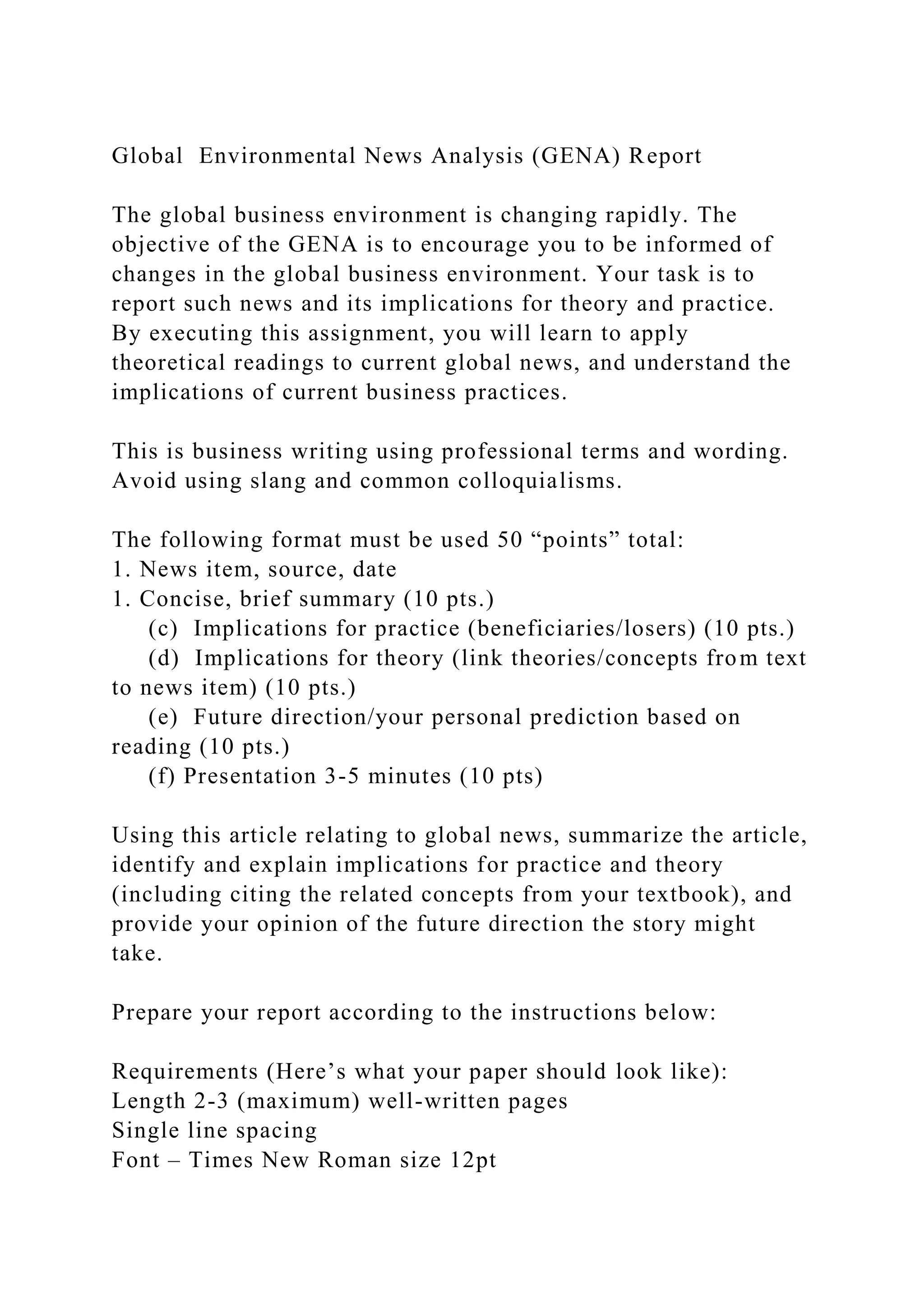 Global Environmental News Analysis (GENA) Report
The global business environment is changing rapidly. The
objective of the GENA is to encourage you to be informed of
changes in the global business environment. Your task is to
report such news and its implications for theory and practice.
By executing this assignment, you will learn to apply
theoretical readings to current global news, and understand the
implications of current business practices.
This is business writing using professional terms and wording.
Avoid using slang and common colloquialisms.
The following format must be used 50 “points” total:
1. News item, source, date
1. Concise, brief summary (10 pts.)
(c) Implications for practice (beneficiaries/losers) (10 pts.)
(d) Implications for theory (link theories/concepts from text
to news item) (10 pts.)
(e) Future direction/your personal prediction based on
reading (10 pts.)
(f) Presentation 3-5 minutes (10 pts)
Using this article relating to global news, summarize the article,
identify and explain implications for practice and theory
(including citing the related concepts from your textbook), and
provide your opinion of the future direction the story might
take.
Prepare your report according to the instructions below:
Requirements (Here’s what your paper should look like):
Length 2-3 (maximum) well-written pages
Single line spacing
Font – Times New Roman size 12pt
 