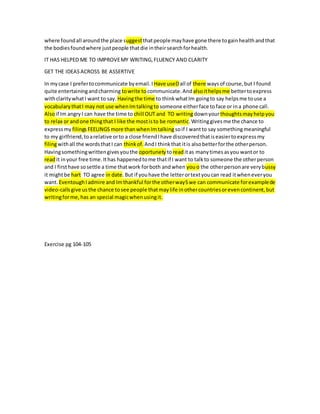 where foundall aroundthe place suggestthatpeople mayhave gone there togainhealthandthat
the bodiesfoundwhere justpeople thatdie intheirsearchforhealth.
IT HAS HELPED ME TO IMPROVEMY WRITING,FLUENCY AND CLARITY
GET THE IDEASACROSS BE ASSERTIVE
In mycase I prefertocommunicate byemail.I Have useDall of there waysof course,but I found
quite entertainingandcharming towrite tocommunicate.And alsoithelpsme bettertoexpress
withclaritywhatI want to say. Havingthe time to thinkwhatIm goingto say helpsme touse a
vocabularythatI may not use whenImtalkingto someone eitherface toface or ina phone call.
Alsoif Im angryI can have the time to chill OUT and TO writingdownyourthoughtsmayhelpyou
to relax or andone thingthat I like the mostisto be romantic.Writinggivesme the chance to
expressmy filingsFEELINGSmore thanwhenImtalking soif I wantto say somethingmeaningful
to my girlfriend,toarelative orto a close friendIhave discoveredthatiseasiertoexpressmy
filingwithall the wordsthatI can thinkof. AndI thinkthat itis alsobetterforthe otherperson.
Havingsomethingwrittengivesyouthe oportunety toreaditas manytimesasyou wantor to
readit inyour free time.Ithas happenedtome thatif I want to talkto someone the otherperson
and I firsthave sosettle a time thatwork forboth andwhen youo the otherpersonare verybussy
it mightbe hart TO agree in date.But if youhave the letterortextyoucan read itwheneveryou
want. EventoughIadmire and Imthankful forthe otherwaySwe can communicate forexamplede
video-callsgive usthe chance tosee people thatmaylife inothercountriesorevencontinent,but
writingforme,has an special magicwhenusingit.
Exercise pg 104-105
 