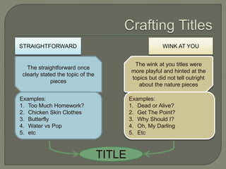 STRAIGHTFORWARD WINK AT YOU
The straightforward once
clearly stated the topic of the
pieces
The wink at you titles were
more playful and hinted at the
topics but did not tell outright
about the nature pieces
Examples:
1. Too Much Homework?
2. Chicken Skin Clothes
3. Butterfly
4. Water vs Pop
5. etc
Examples:
1. Dead or Alive?
2. Get The Point?
3. Why Should I?
4. Oh, My Darling
5. Etc
TITLE
 