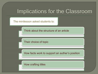 The minilesson asked students to:
Think about the structure of an article
Their choice of topic
How facts work to support an auther’s position
How crafting titles
 