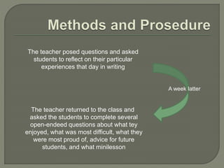 The teacher returned to the class and
asked the students to complete several
open-endeed questions about what tey
enjoyed, what was most difficult, what they
were most proud of, advice for future
students, and what minilesson
The teacher posed questions and asked
students to reflect on their particular
experiences that day in writing
A week latter
 