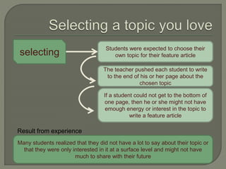 selecting
Many students realized that they did not have a lot to say about their topic or
that they were only interested in it at a surface level and might not have
much to share with their future
Students were expected to choose their
own topic for their feature article
If a student could not get to the bottom of
one page, then he or she might not have
emough energy or interest in the topic to
write a feature article
The teacher pushed each student to write
to the end of his or her page about the
chosen topic
Result from experience
 