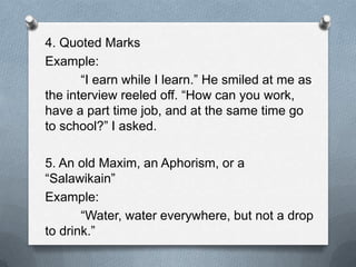 4. Quoted Marks
Example:
“I earn while I learn.” He smiled at me as
the interview reeled off. “How can you work,
have a part time job, and at the same time go
to school?” I asked.
5. An old Maxim, an Aphorism, or a
“Salawikain”
Example:
“Water, water everywhere, but not a drop
to drink.”
 