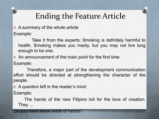Ending the Feature Article
O A summary of the whole article
Example:
Take it from the experts: Smoking is definitely harmful to
health. Smoking makes you manly, but you may not live long
enough to be one.
O An announcement of the main point for the first time
Example:
Therefore, a major part of the development communication
effort should be directed at strengthening the character of the
people.
O A question left in the reader’s mind
Example:
The hands of the new Filipino toil for the love of creation.
They …
Do you have these kinds of hands?
 