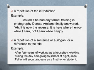 O A repetition of the introduction
Example:
Asked if he had any formal training in
photography Donato Arellano finally answered,
“Ah, it is now the reverse. It is here where I enjoy
while I earn, not I earn while I enjoy.
O A repetition of a sentence or a slogan, or a
reference to the title.
Example:
After four years of working as a houseboy, working
during the day and going to school at night, Jose
Fallar will soon graduate as a first honor student.
 