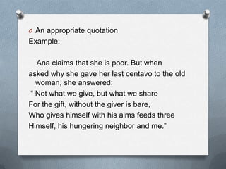 O An appropriate quotation
Example:
Ana claims that she is poor. But when
asked why she gave her last centavo to the old
woman, she answered:
“ Not what we give, but what we share
For the gift, without the giver is bare,
Who gives himself with his alms feeds three
Himself, his hungering neighbor and me.”
 