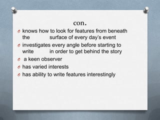 con.
O knows how to look for features from beneath
the surface of every day’s event
O investigates every angle before starting to
write in order to get behind the story
O a keen observer
O has varied interests
O has ability to write features interestingly
 