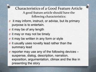 Characteristics of a Good Feature Article
A good feature article should have the
following characteristics:
O it may inform, instruct, or advise, but its primary
purpose is to entertain.
O it may be of any length
O it may or may not be timely
O it may be written in any form or style
O it usually uses novelty lead rather than the
summary lead
O reporter may use any of the following devices –
suspense, dialog, description, narration,
exposition, argumentation, climax and the like in
presenting the story
 