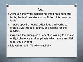 Con.
O Although the writer applies his imaginations to the
facts, the features story is not fiction. It is based on
facts
O it uses specific nouns, adjectives and verbs to
create vivid images, sound, and feeling for the
readers
O it applies the principles of effective writing to achieve
unity, coherence and emphasis which are essential
to all good writing.
O it is written with friendly simplicity
 
