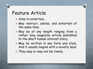Feature Article
O Aims to entertain.
O May instruct, advise, and entertain at
the same time.
O May be of any length ranging from a
rather long magazine article published
to the short human interest story.
O May be written in any form and style.
And it usually begins with a novelty lead.
O They may or may not be timely.
 