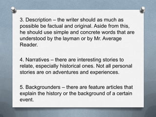 3. Description – the writer should as much as
possible be factual and original. Aside from this,
he should use simple and concrete words that are
understood by the layman or by Mr. Average
Reader.
4. Narratives – there are interesting stories to
relate, especially historical ones. Not all personal
stories are on adventures and experiences.
5. Backgrounders – there are feature articles that
explain the history or the background of a certain
event.
 
