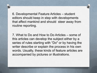 6. Developmental Feature Articles – student
editors should keep in step with developments
that affect mankind and should steer away from
routine reporting.
7. What to Do and How to Do Articles – some of
this articles can develop the subject either by a
series of rules starting with “Do" or by having the
writer describe or explain the process in his own
words. Usually, these kinds of feature articles are
accompanied by pictures or illustrations.
 