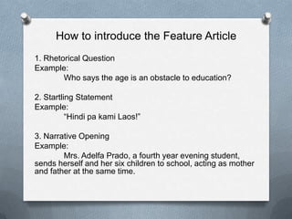 How to introduce the Feature Article
1. Rhetorical Question
Example:
Who says the age is an obstacle to education?
2. Startling Statement
Example:
“Hindi pa kami Laos!”
3. Narrative Opening
Example:
Mrs. Adelfa Prado, a fourth year evening student,
sends herself and her six children to school, acting as mother
and father at the same time.
 