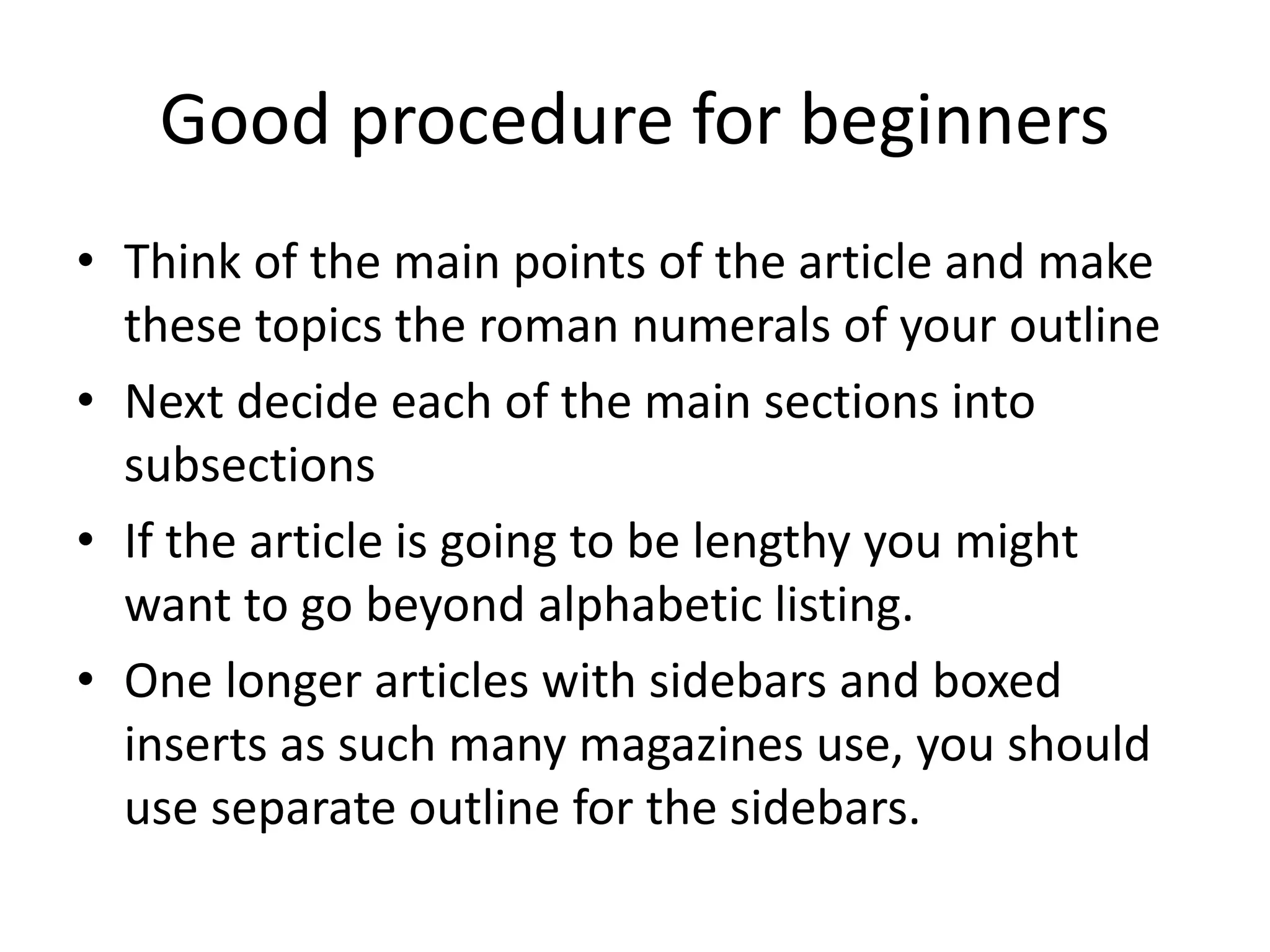 Good procedure for beginners
• Think of the main points of the article and make
these topics the roman numerals of your outline
• Next decide each of the main sections into
subsections
• If the article is going to be lengthy you might
want to go beyond alphabetic listing.
• One longer articles with sidebars and boxed
inserts as such many magazines use, you should
use separate outline for the sidebars.
 