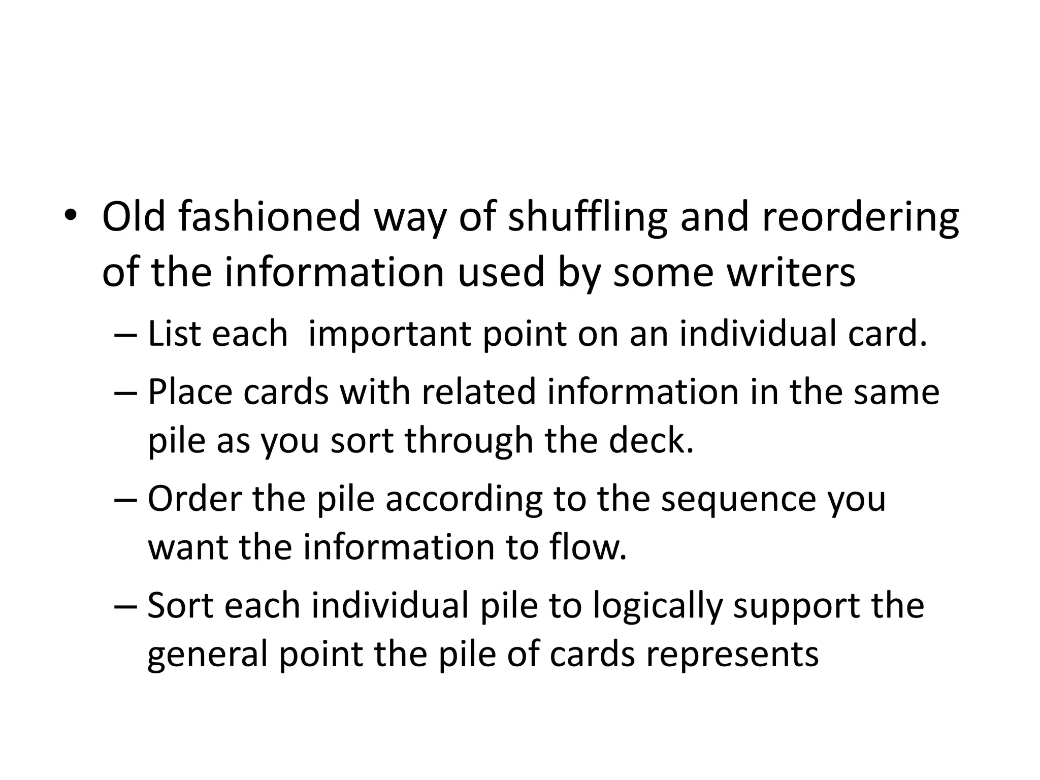 • Old fashioned way of shuffling and reordering
of the information used by some writers
– List each important point on an individual card.
– Place cards with related information in the same
pile as you sort through the deck.
– Order the pile according to the sequence you
want the information to flow.
– Sort each individual pile to logically support the
general point the pile of cards represents
 