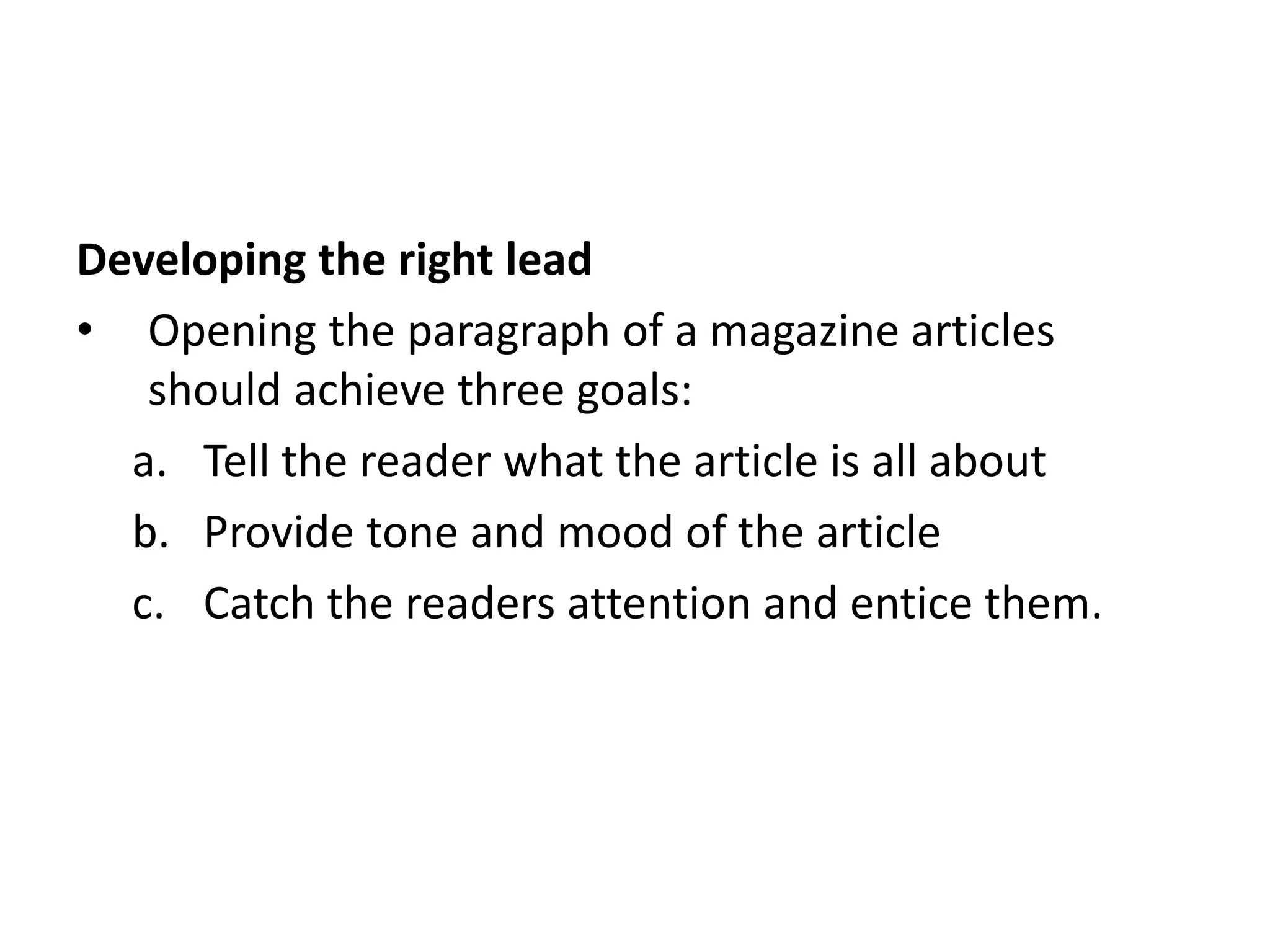 Developing the right lead
• Opening the paragraph of a magazine articles
should achieve three goals:
a. Tell the reader what the article is all about
b. Provide tone and mood of the article
c. Catch the readers attention and entice them.
 