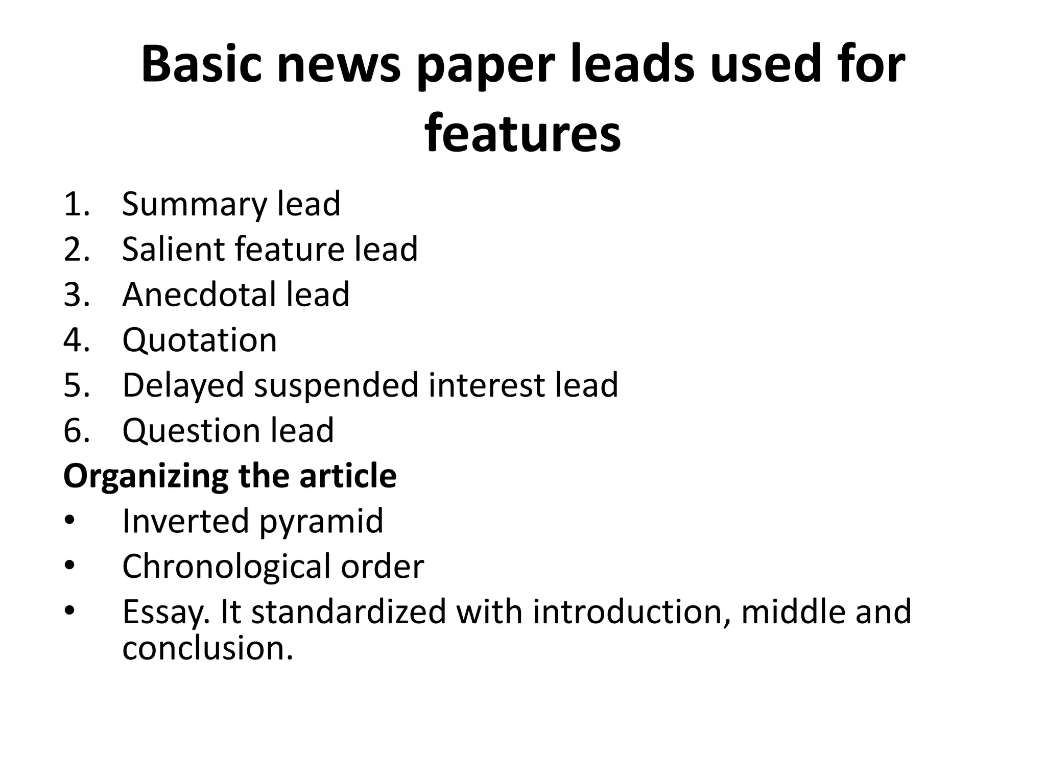 Basic news paper leads used for
features
1. Summary lead
2. Salient feature lead
3. Anecdotal lead
4. Quotation
5. Delayed suspended interest lead
6. Question lead
Organizing the article
• Inverted pyramid
• Chronological order
• Essay. It standardized with introduction, middle and
conclusion.
 