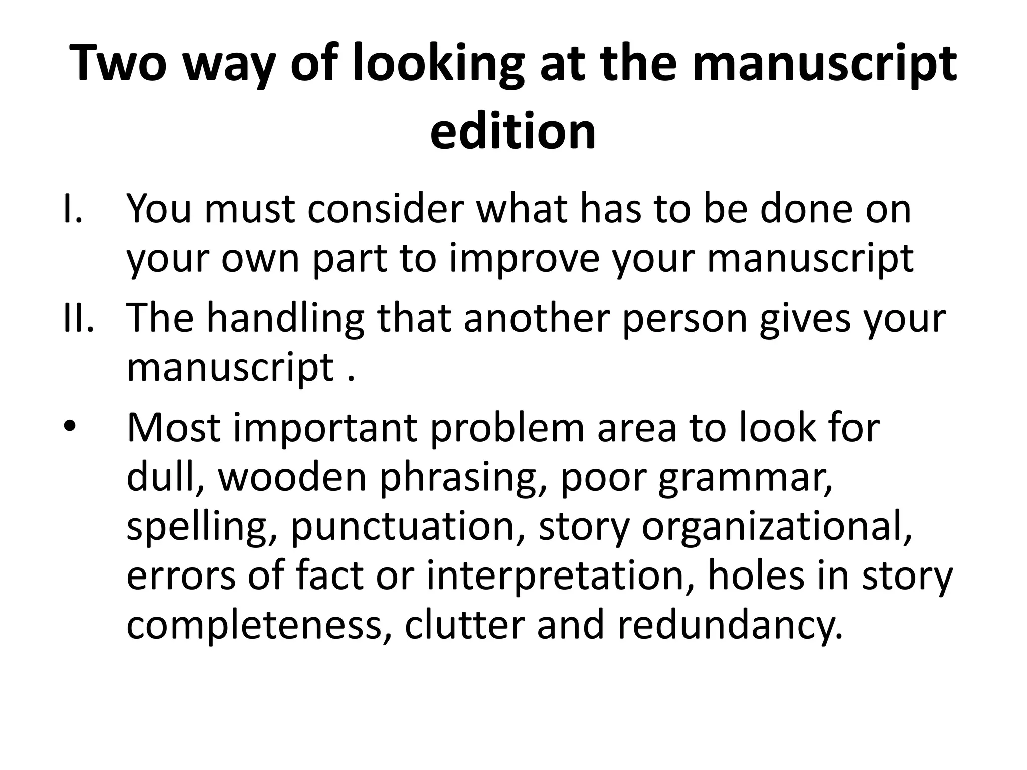 Two way of looking at the manuscript
edition
I. You must consider what has to be done on
your own part to improve your manuscript
II. The handling that another person gives your
manuscript .
• Most important problem area to look for
dull, wooden phrasing, poor grammar,
spelling, punctuation, story organizational,
errors of fact or interpretation, holes in story
completeness, clutter and redundancy.
 