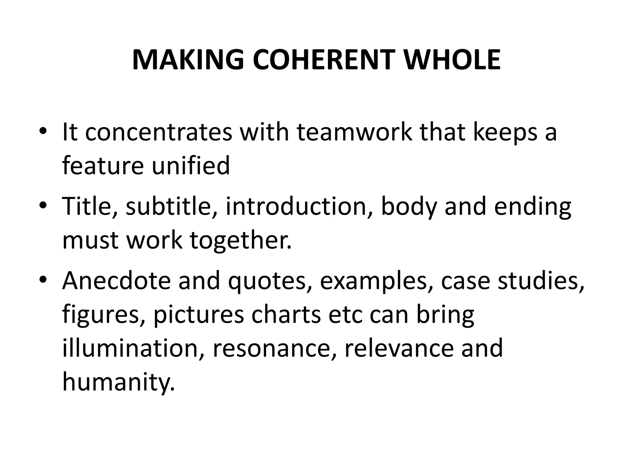 MAKING COHERENT WHOLE
• It concentrates with teamwork that keeps a
feature unified
• Title, subtitle, introduction, body and ending
must work together.
• Anecdote and quotes, examples, case studies,
figures, pictures charts etc can bring
illumination, resonance, relevance and
humanity.
 