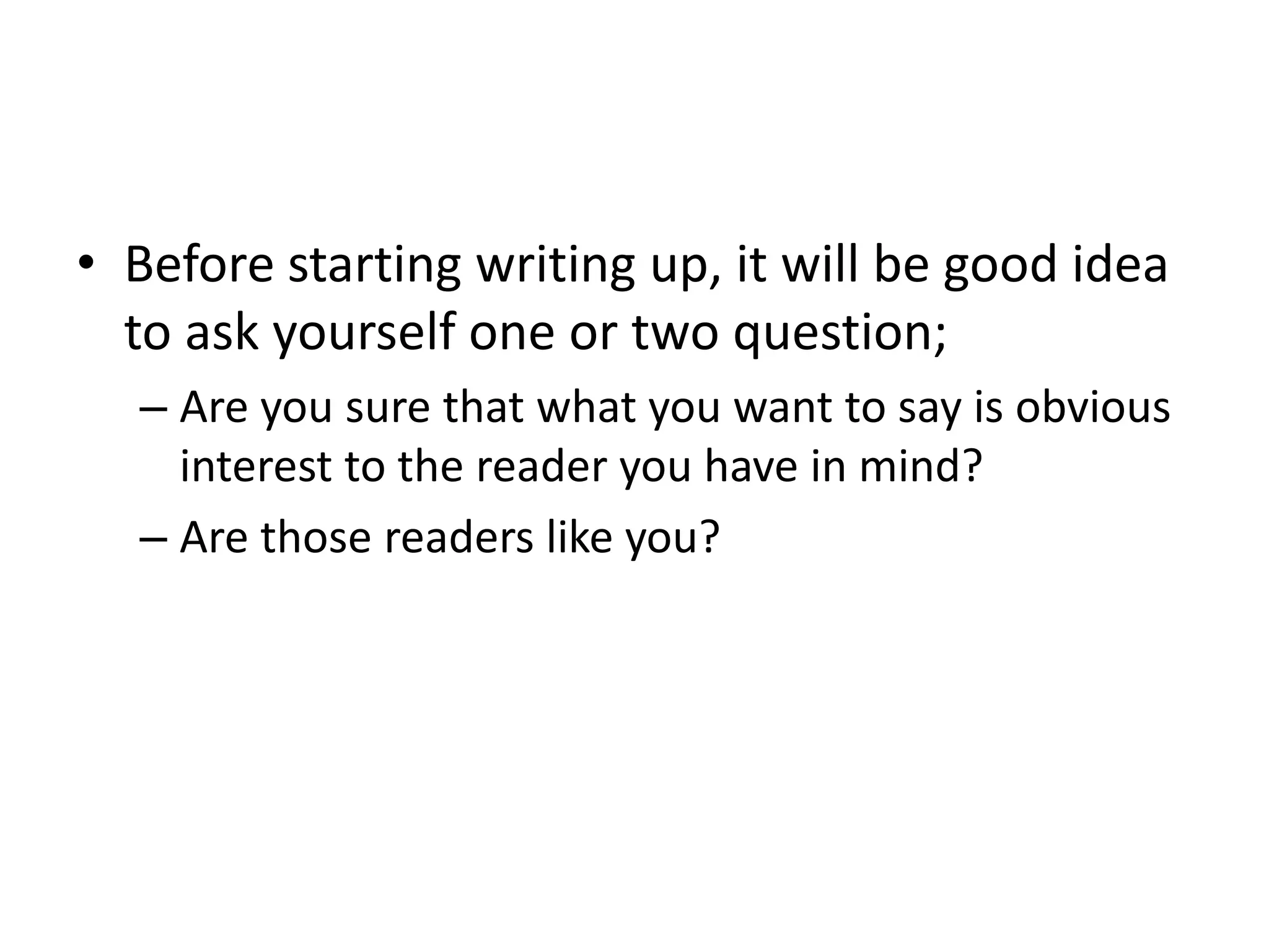 • Before starting writing up, it will be good idea
to ask yourself one or two question;
– Are you sure that what you want to say is obvious
interest to the reader you have in mind?
– Are those readers like you?
 