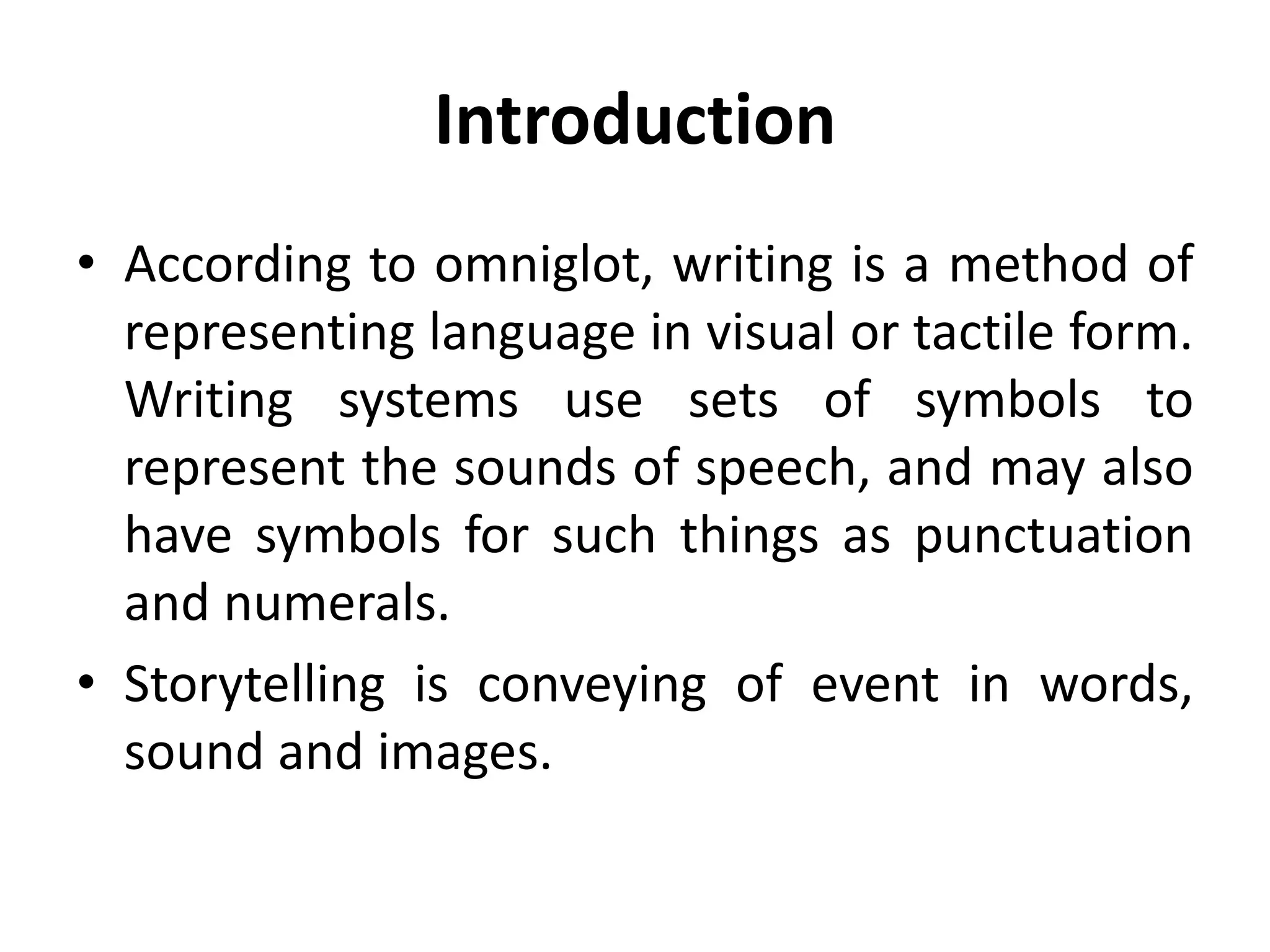 Introduction
• According to omniglot, writing is a method of
representing language in visual or tactile form.
Writing systems use sets of symbols to
represent the sounds of speech, and may also
have symbols for such things as punctuation
and numerals.
• Storytelling is conveying of event in words,
sound and images.
 