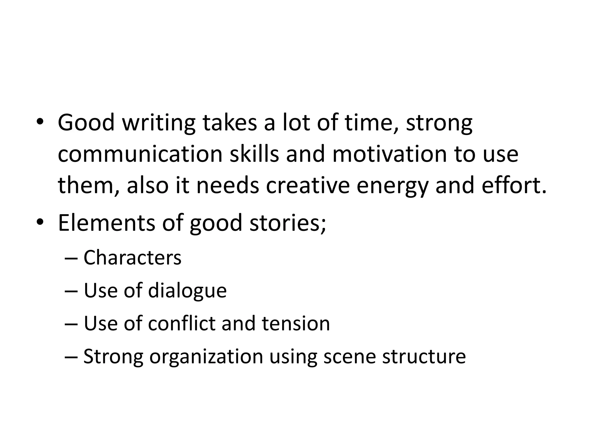 • Good writing takes a lot of time, strong
communication skills and motivation to use
them, also it needs creative energy and effort.
• Elements of good stories;
– Characters
– Use of dialogue
– Use of conflict and tension
– Strong organization using scene structure
 
