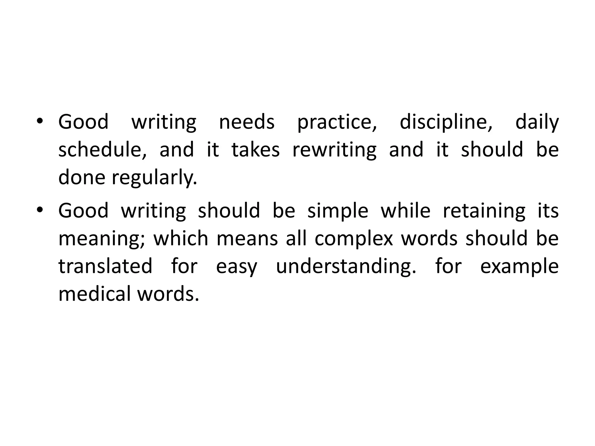 • Good writing needs practice, discipline, daily
schedule, and it takes rewriting and it should be
done regularly.
• Good writing should be simple while retaining its
meaning; which means all complex words should be
translated for easy understanding. for example
medical words.
 
