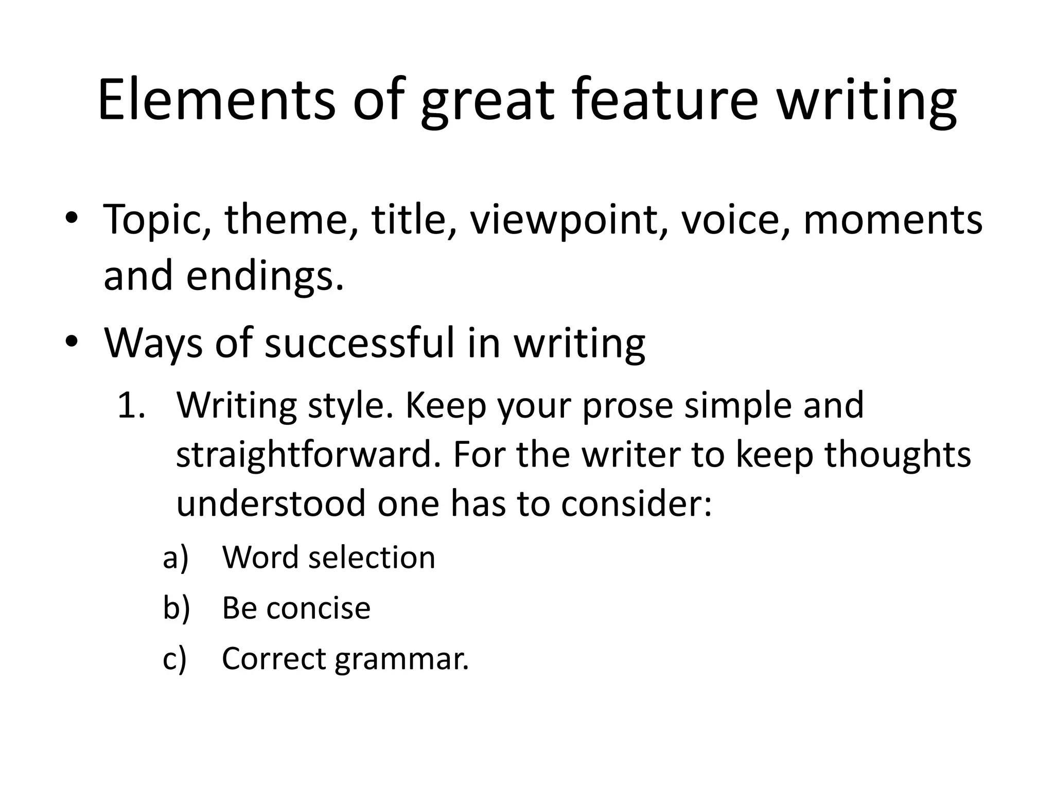 Elements of great feature writing
• Topic, theme, title, viewpoint, voice, moments
and endings.
• Ways of successful in writing
1. Writing style. Keep your prose simple and
straightforward. For the writer to keep thoughts
understood one has to consider:
a) Word selection
b) Be concise
c) Correct grammar.
 