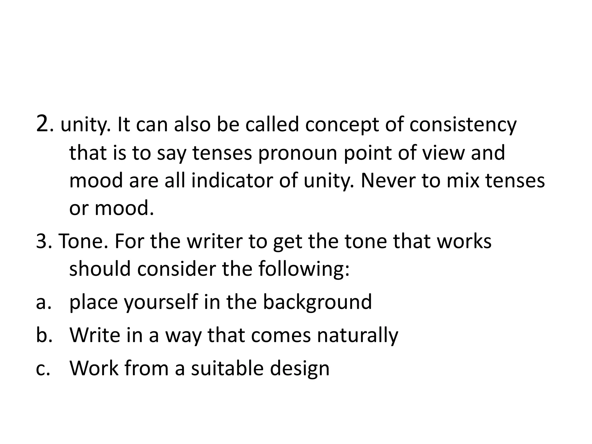 2. unity. It can also be called concept of consistency
that is to say tenses pronoun point of view and
mood are all indicator of unity. Never to mix tenses
or mood.
3. Tone. For the writer to get the tone that works
should consider the following:
a. place yourself in the background
b. Write in a way that comes naturally
c. Work from a suitable design
 