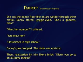 Dancer       by Dominique Cimafranca




She cut the dance floor like an arc welder through sheet
metal. Danny stared, goggle-eyed. "She's a goddess,
man!"

"Want her number?" I offered.

"You know her?"

"Classmates in high school."

Danny's jaw dropped. The dude was ecstatic.

Then, realization hit him like a brick: "Didn't you go to
an all-boys' school?"
 