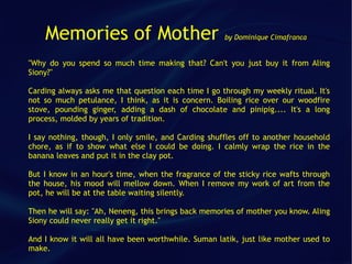 Memories of Mother                               by Dominique Cimafranca


"Why do you spend so much time making that? Can't you just buy it from Aling
Siony?"

Carding always asks me that question each time I go through my weekly ritual. It's
not so much petulance, I think, as it is concern. Boiling rice over our woodfire
stove, pounding ginger, adding a dash of chocolate and pinipig.... It's a long
process, molded by years of tradition.

I say nothing, though, I only smile, and Carding shuffles off to another household
chore, as if to show what else I could be doing. I calmly wrap the rice in the
banana leaves and put it in the clay pot.

But I know in an hour's time, when the fragrance of the sticky rice wafts through
the house, his mood will mellow down. When I remove my work of art from the
pot, he will be at the table waiting silently.

Then he will say: "Ah, Neneng, this brings back memories of mother you know. Aling
Siony could never really get it right."

And I know it will all have been worthwhile. Suman latik, just like mother used to
make.
 