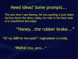 Need ideas? Some prompts...
 The last time I saw Momoy, he was pushing a junk-laden
 kariton down the alley; today, he rode in the back seat
 of a chauffered Mercedes.


         “Honey...the rubber broke...”
“Di' na JUD ko mo-usab!” nagtiyabaw si Linda.


        “Mahal kita, pero...”
 